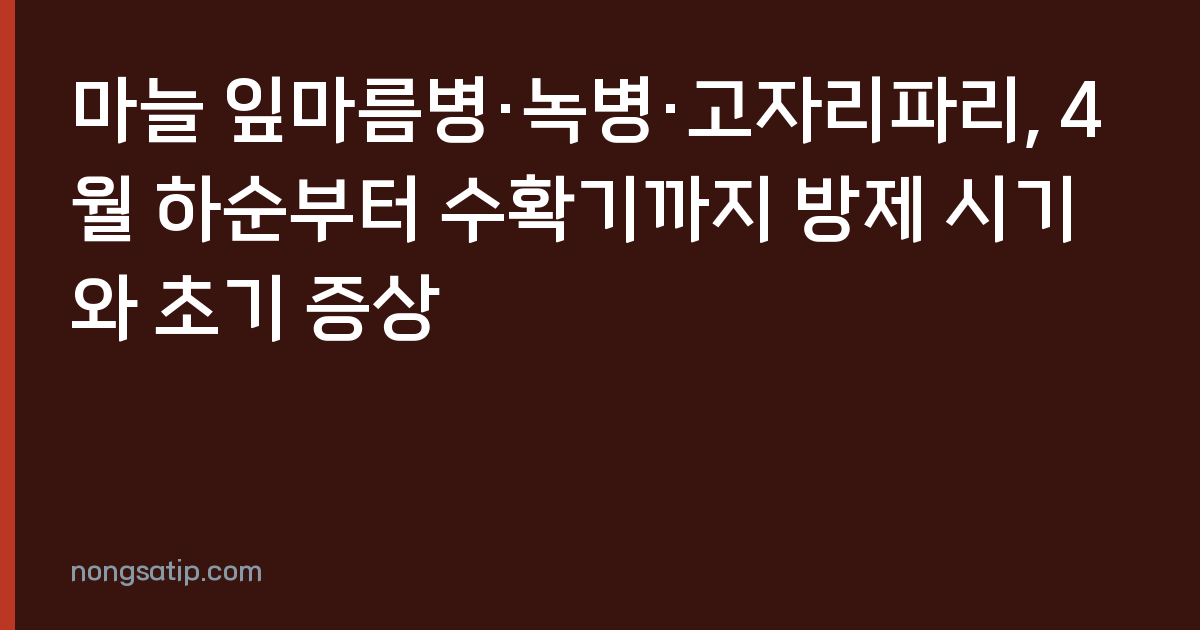 마늘 잎마름병·녹병·고자리파리, 4월 하순부터 수확기까지 방제 시기와 초기 증상